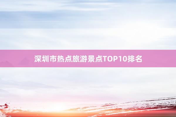 深圳市热点旅游景点TOP10排名