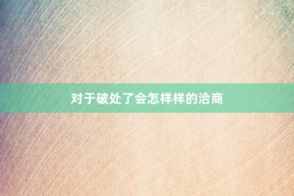 对于破处了会怎样样的洽商