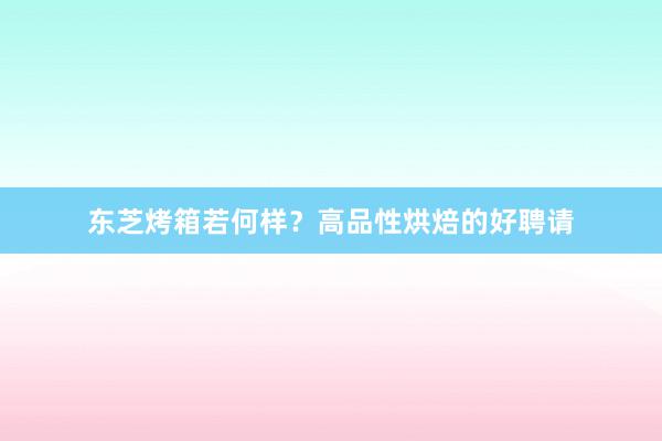 东芝烤箱若何样？高品性烘焙的好聘请