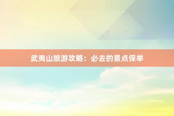 武夷山旅游攻略：必去的景点保举
