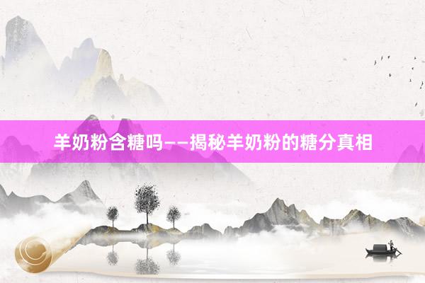 羊奶粉含糖吗——揭秘羊奶粉的糖分真相
