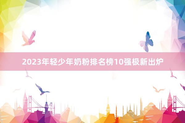 2023年轻少年奶粉排名榜10强极新出炉