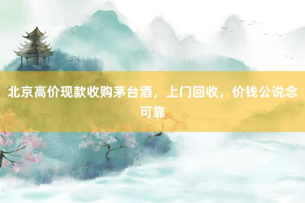 北京高价现款收购茅台酒，上门回收，价钱公说念可靠