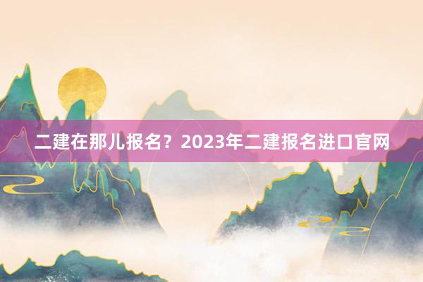 二建在那儿报名？2023年二建报名进口官网