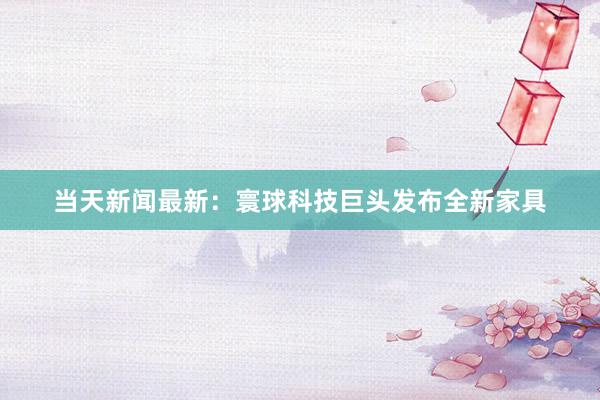 当天新闻最新：寰球科技巨头发布全新家具