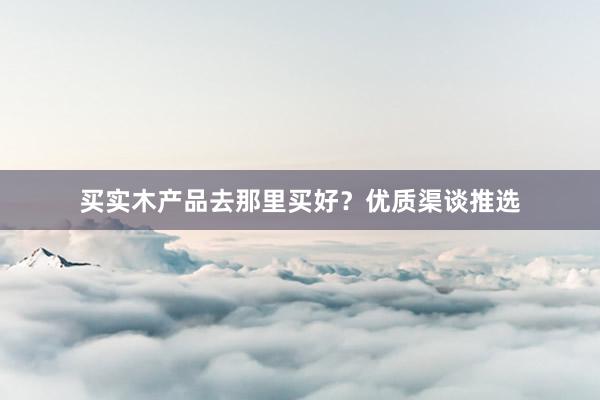 买实木产品去那里买好？优质渠谈推选