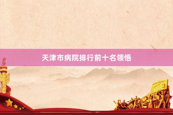天津市病院排行前十名领悟